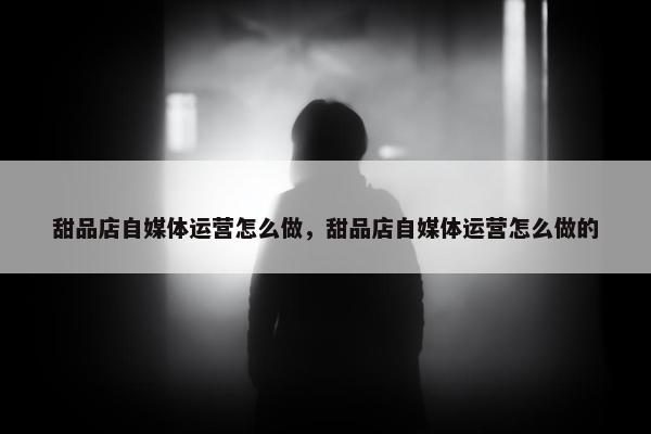 甜品店自媒体运营怎么做，甜品店自媒体运营怎么做的