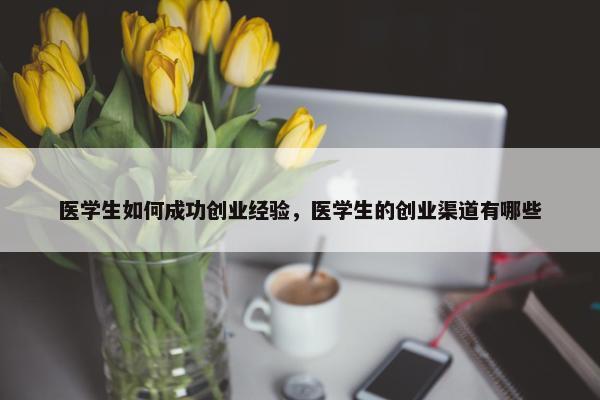 医学生如何成功创业经验，医学生的创业渠道有哪些