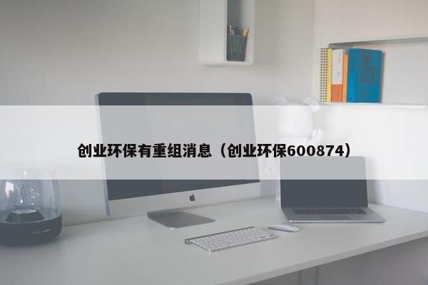 创业环保有重组消息（创业环保600874）