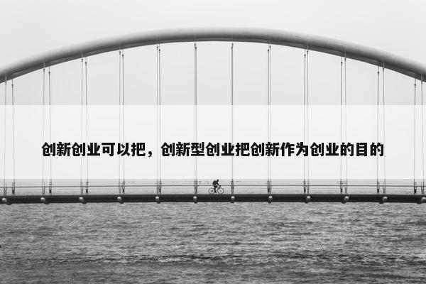 创新创业可以把，创新型创业把创新作为创业的目的