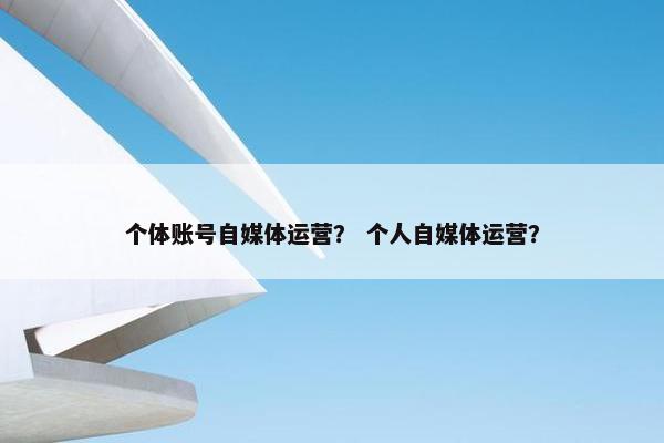 个体账号自媒体运营？ 个人自媒体运营？