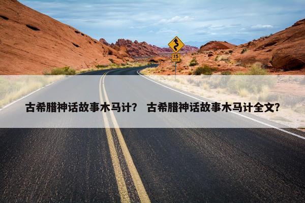 古希腊神话故事木马计？ 古希腊神话故事木马计全文？