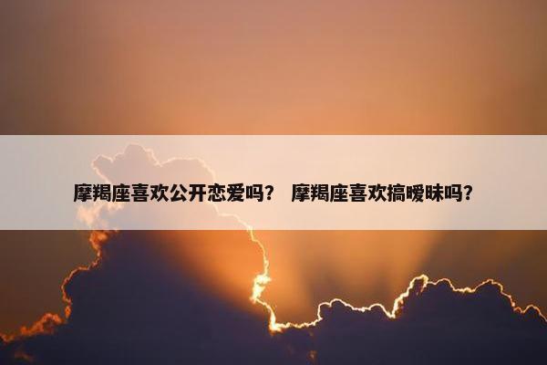 摩羯座喜欢公开恋爱吗？ 摩羯座喜欢搞暧昧吗？