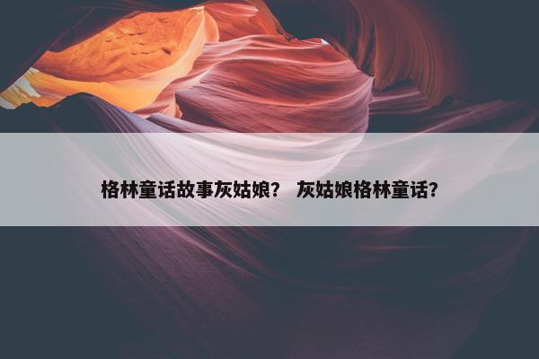 格林童话故事灰姑娘？ 灰姑娘格林童话？