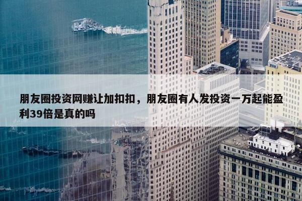 朋友圈投资网赚让加扣扣，朋友圈有人发投资一万起能盈利39倍是真的吗
