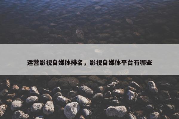 运营影视自媒体排名，影视自媒体平台有哪些