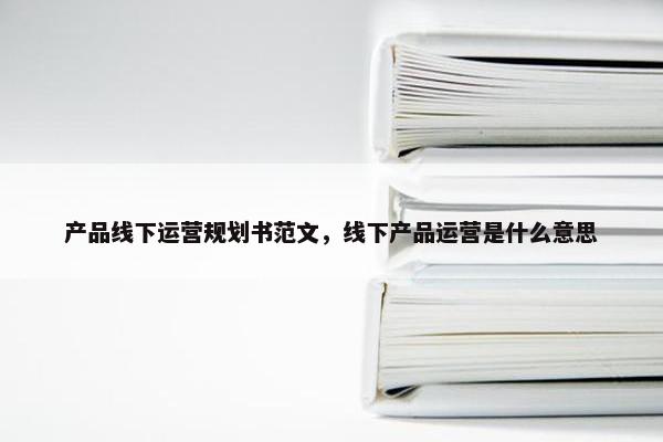 产品线下运营规划书范文，线下产品运营是什么意思