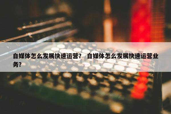 自媒体怎么发展快速运营？ 自媒体怎么发展快速运营业务？