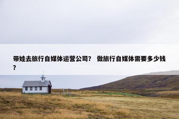 带娃去旅行自媒体运营公司？ 做旅行自媒体需要多少钱？