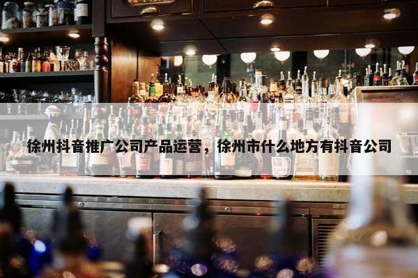 徐州抖音推广公司产品运营，徐州市什么地方有抖音公司