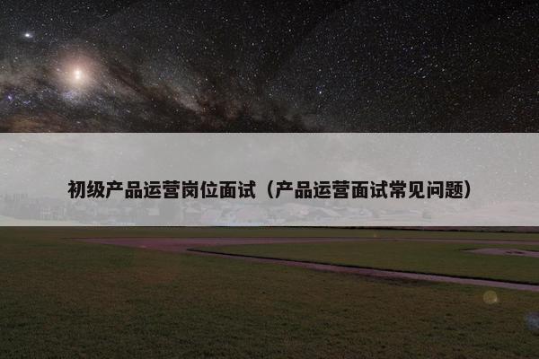 初级产品运营岗位面试（产品运营面试常见问题）