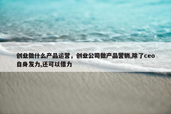 创业做什么产品运营，创业公司做产品营销,除了ceo自身发力,还可以借力