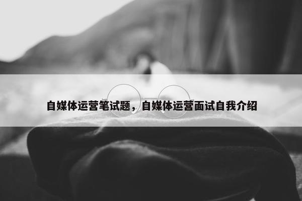 自媒体运营笔试题，自媒体运营面试自我介绍