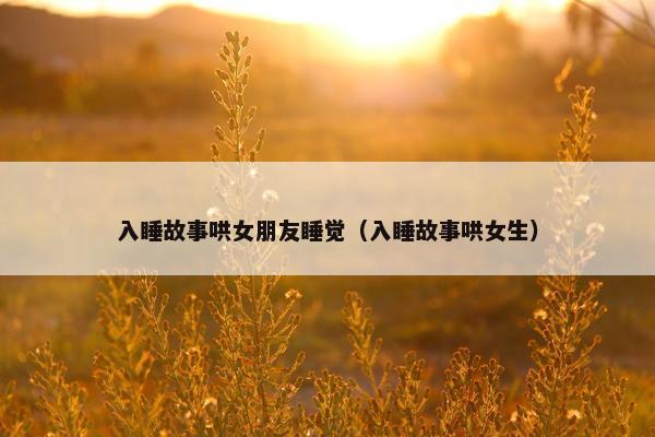 入睡故事哄女朋友睡觉（入睡故事哄女生）