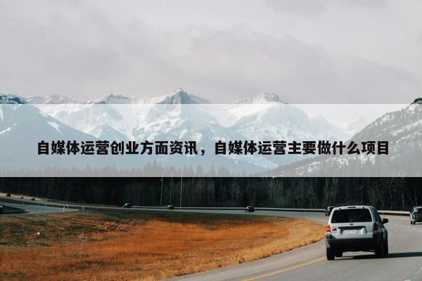 自媒体运营创业方面资讯，自媒体运营主要做什么项目