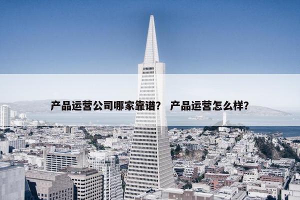 产品运营公司哪家靠谱？ 产品运营怎么样？