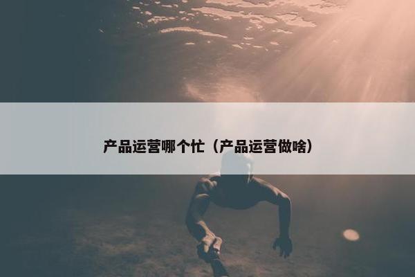 产品运营哪个忙（产品运营做啥）