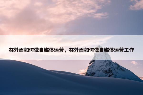 在外面如何做自媒体运营，在外面如何做自媒体运营工作