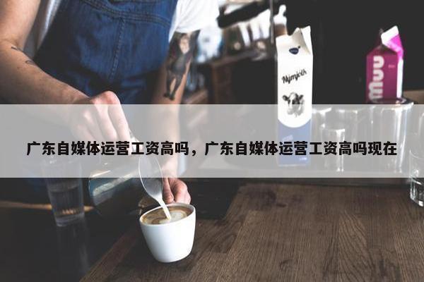 广东自媒体运营工资高吗，广东自媒体运营工资高吗现在