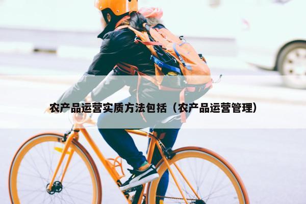 农产品运营实质方法包括（农产品运营管理）