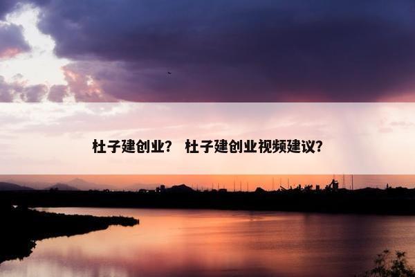杜子建创业？ 杜子建创业视频建议？