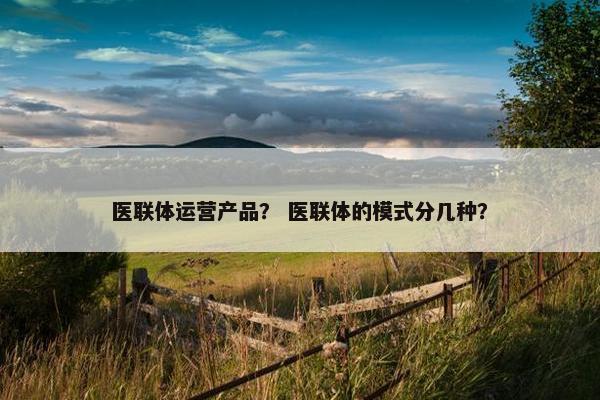 医联体运营产品？ 医联体的模式分几种？