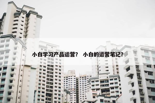 小白学习产品运营？ 小白的运营笔记？