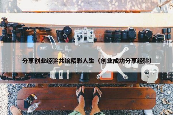 分享创业经验共绘精彩人生（创业成功分享经验）