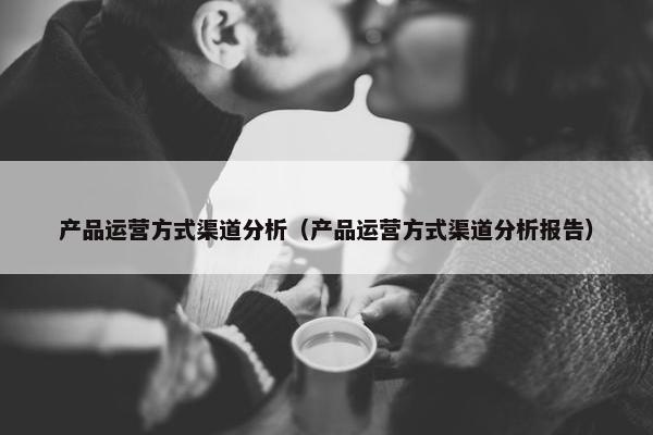 产品运营方式渠道分析（产品运营方式渠道分析报告）