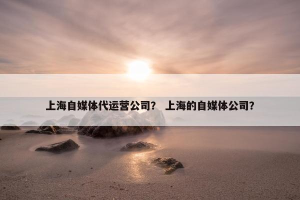 上海自媒体代运营公司？ 上海的自媒体公司？