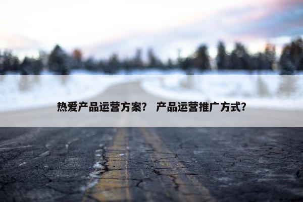 热爱产品运营方案？ 产品运营推广方式？