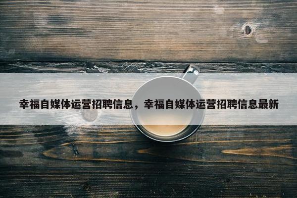 幸福自媒体运营招聘信息，幸福自媒体运营招聘信息最新