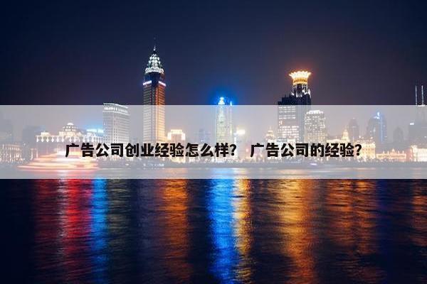 广告公司创业经验怎么样？ 广告公司的经验？