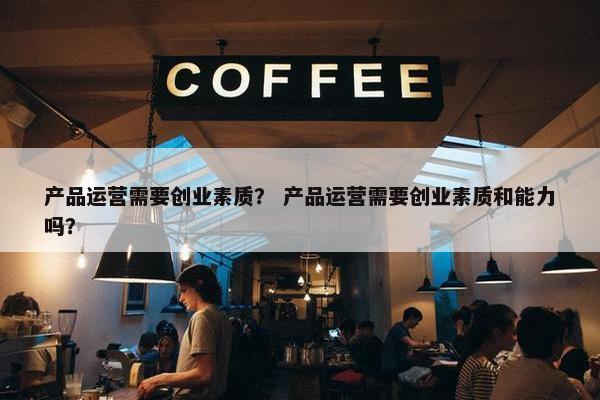 产品运营需要创业素质？ 产品运营需要创业素质和能力吗？