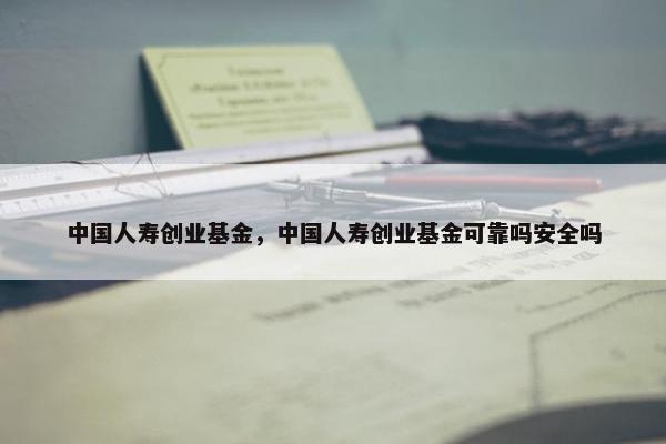 中国人寿创业基金，中国人寿创业基金可靠吗安全吗