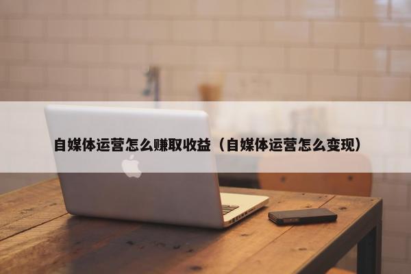 自媒体运营怎么赚取收益（自媒体运营怎么变现）