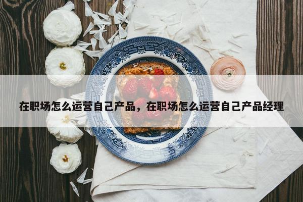 在职场怎么运营自己产品，在职场怎么运营自己产品经理