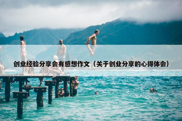 创业经验分享会有感想作文（关于创业分享的心得体会）