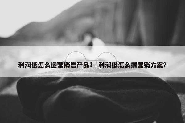 利润低怎么运营销售产品？ 利润低怎么搞营销方案？