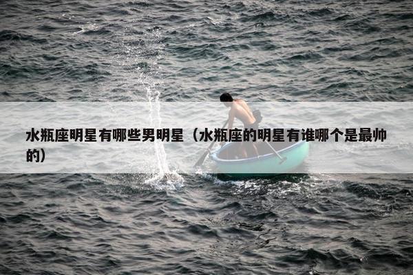 水瓶座明星有哪些男明星（水瓶座的明星有谁哪个是最帅的）