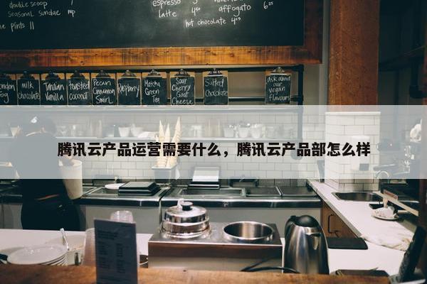 腾讯云产品运营需要什么，腾讯云产品部怎么样