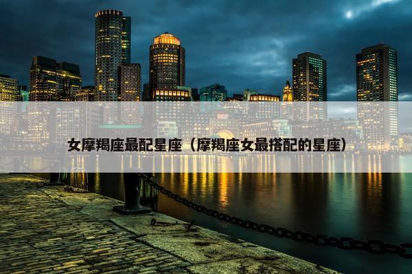 女摩羯座最配星座（摩羯座女最搭配的星座）