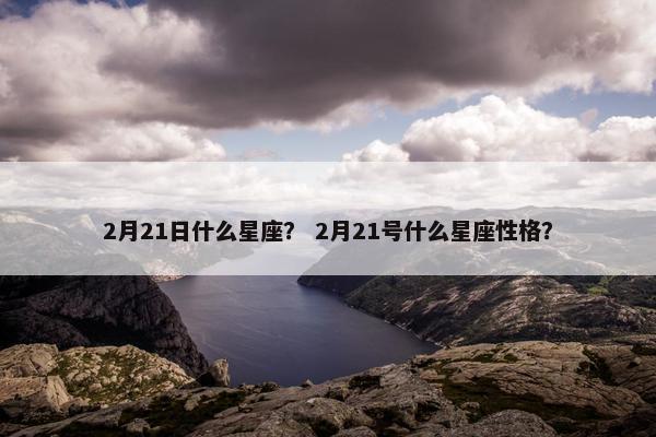 2月21日什么星座？ 2月21号什么星座性格？