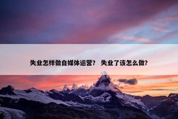 失业怎样做自媒体运营？ 失业了该怎么做？