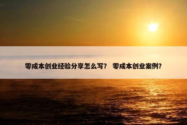 零成本创业经验分享怎么写？ 零成本创业案例？
