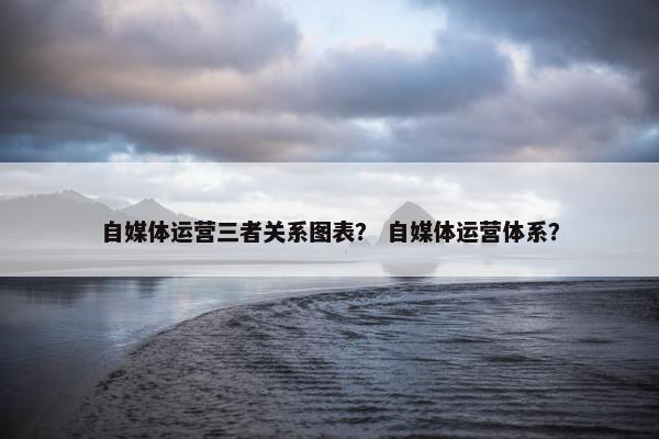 自媒体运营三者关系图表？ 自媒体运营体系？