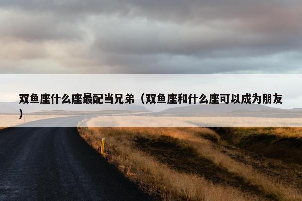 双鱼座什么座最配当兄弟（双鱼座和什么座可以成为朋友）