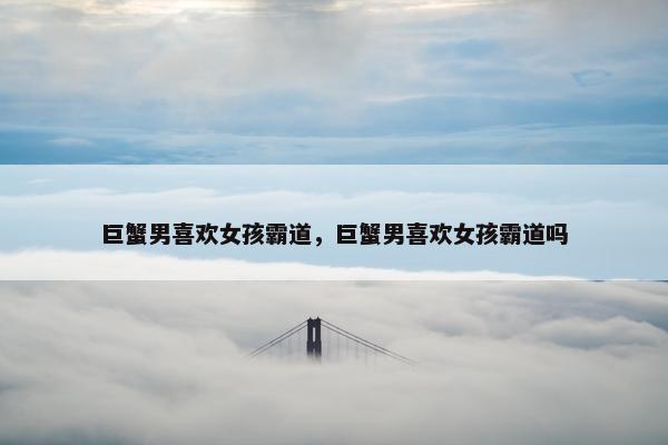 巨蟹男喜欢女孩霸道，巨蟹男喜欢女孩霸道吗