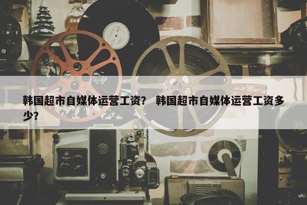 韩国超市自媒体运营工资？ 韩国超市自媒体运营工资多少？