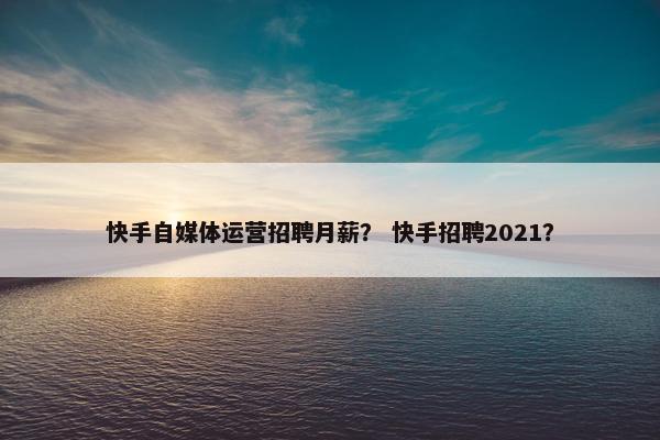 快手自媒体运营招聘月薪？ 快手招聘2021？
